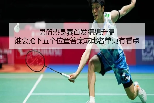 男篮热身赛首发猜想升温 谁会抢下五个位置答案或比名单更有看点